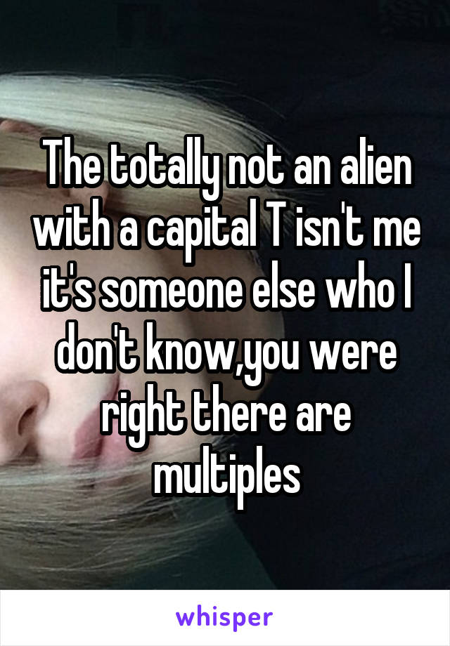 The totally not an alien with a capital T isn't me it's someone else who I don't know,you were right there are multiples