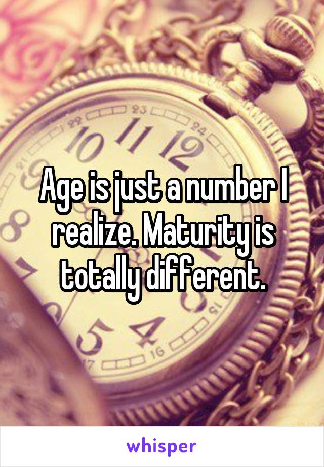 Age is just a number I realize. Maturity is totally different.