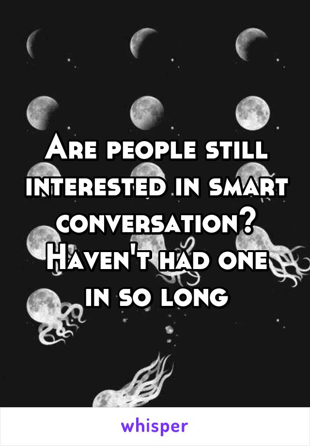 Are people still interested in smart conversation?
Haven't had one in so long