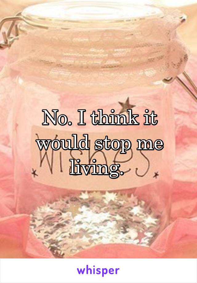 No. I think it would stop me living. 