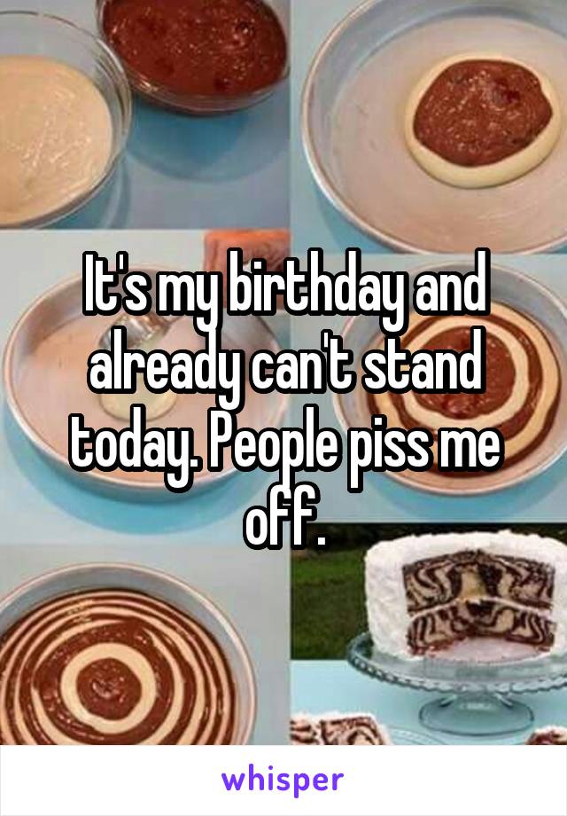 It's my birthday and already can't stand today. People piss me off.