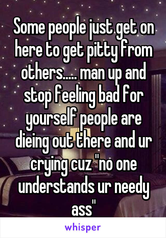 Some people just get on here to get pitty from others..... man up and stop feeling bad for yourself people are dieing out there and ur crying cuz "no one understands ur needy ass"