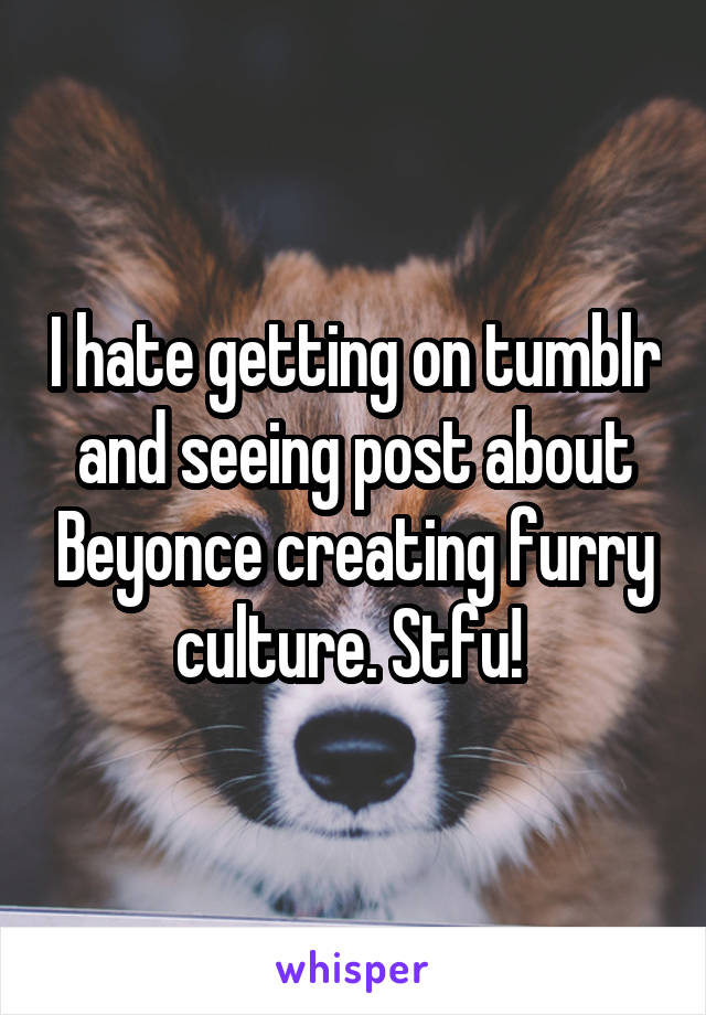 I hate getting on tumblr and seeing post about Beyonce creating furry culture. Stfu! 