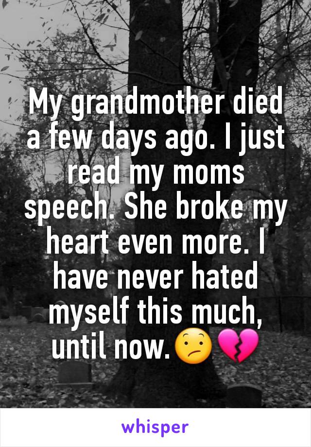 My grandmother died a few days ago. I just read my moms speech. She broke my heart even more. I have never hated myself this much, until now.😕💔