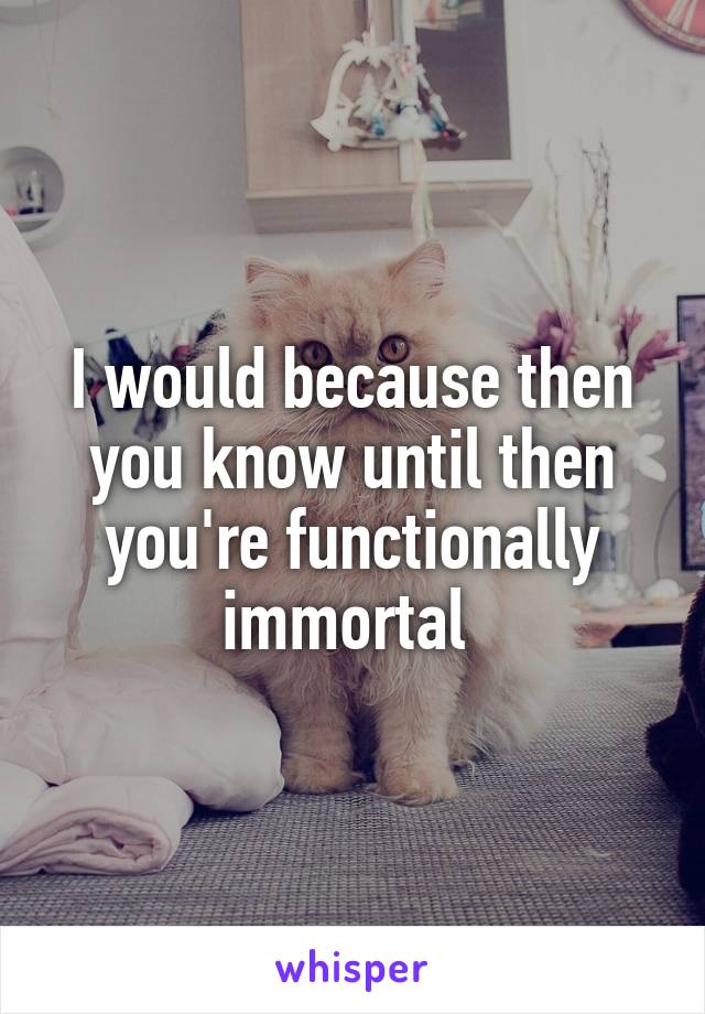I would because then you know until then you're functionally immortal 