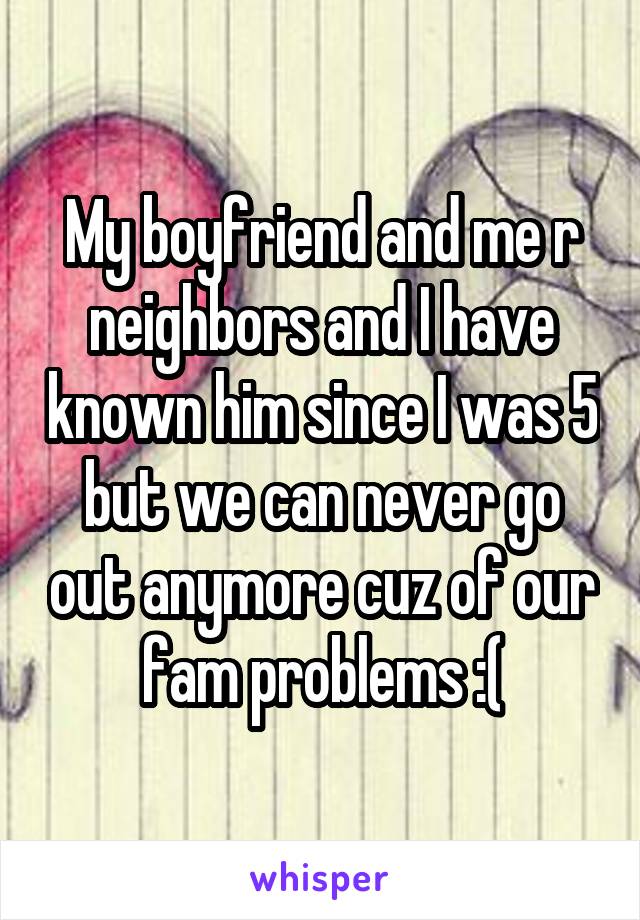 My boyfriend and me r neighbors and I have known him since I was 5 but we can never go out anymore cuz of our fam problems :(