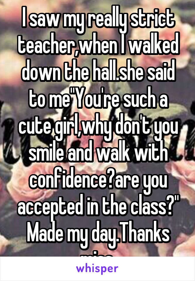 I saw my really strict teacher,when I walked down the hall.she said to me"You're such a cute girl,why don't you smile and walk with confidence?are you accepted in the class?"
Made my day.Thanks miss.