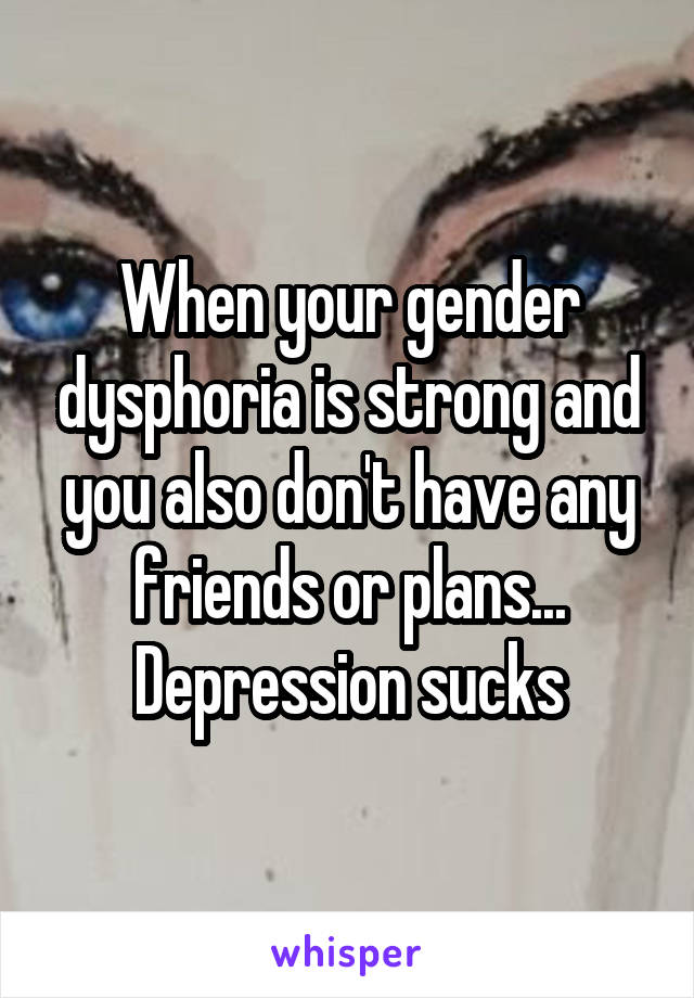 When your gender dysphoria is strong and you also don't have any friends or plans... Depression sucks