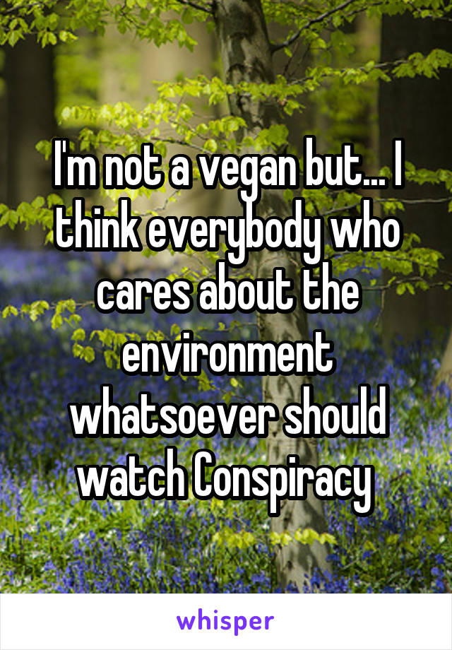 I'm not a vegan but... I think everybody who cares about the environment whatsoever should watch Conspiracy 