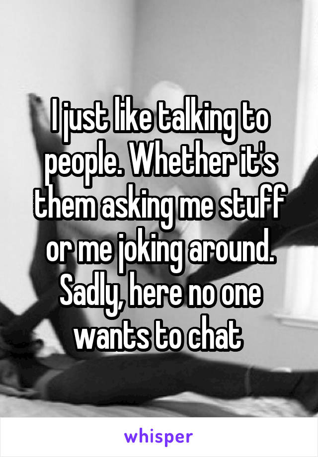 I just like talking to people. Whether it's them asking me stuff or me joking around. Sadly, here no one wants to chat 
