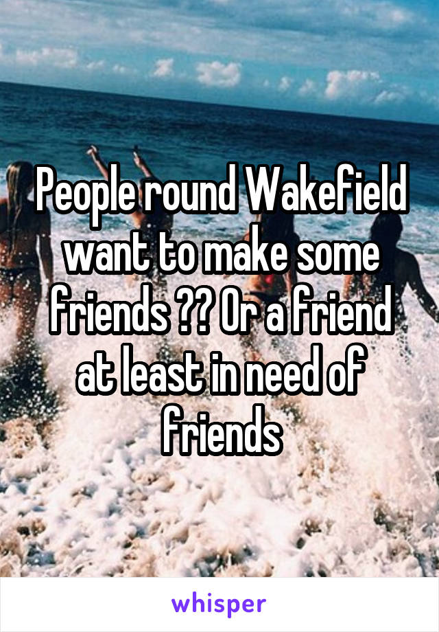 People round Wakefield want to make some friends ?? Or a friend at least in need of friends