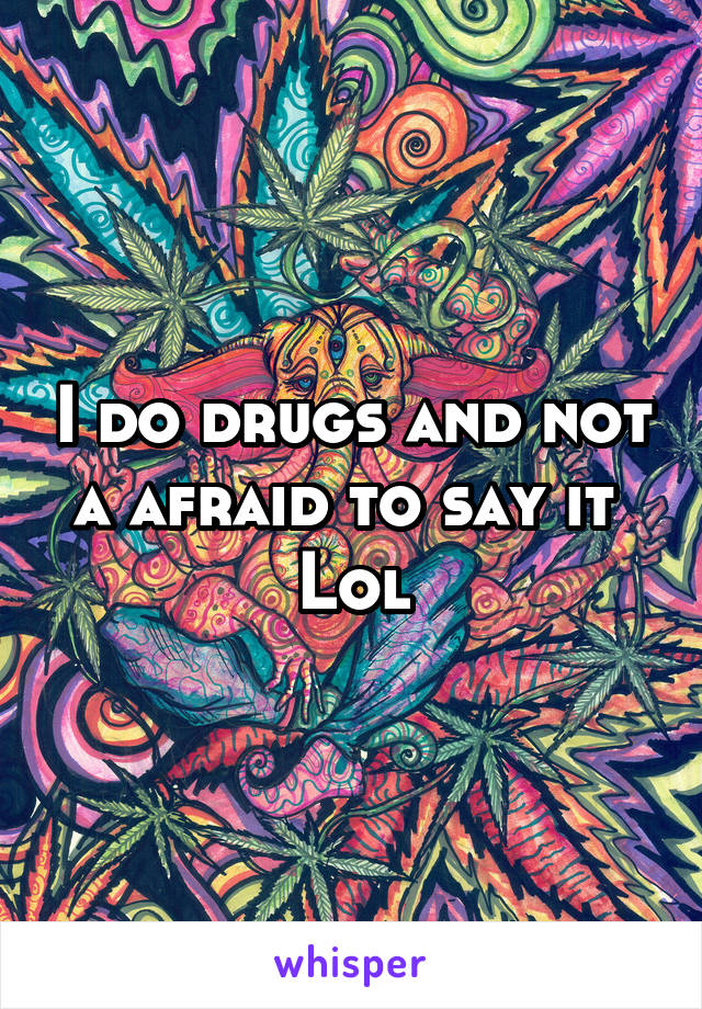 I do drugs and not a afraid to say it 
Lol