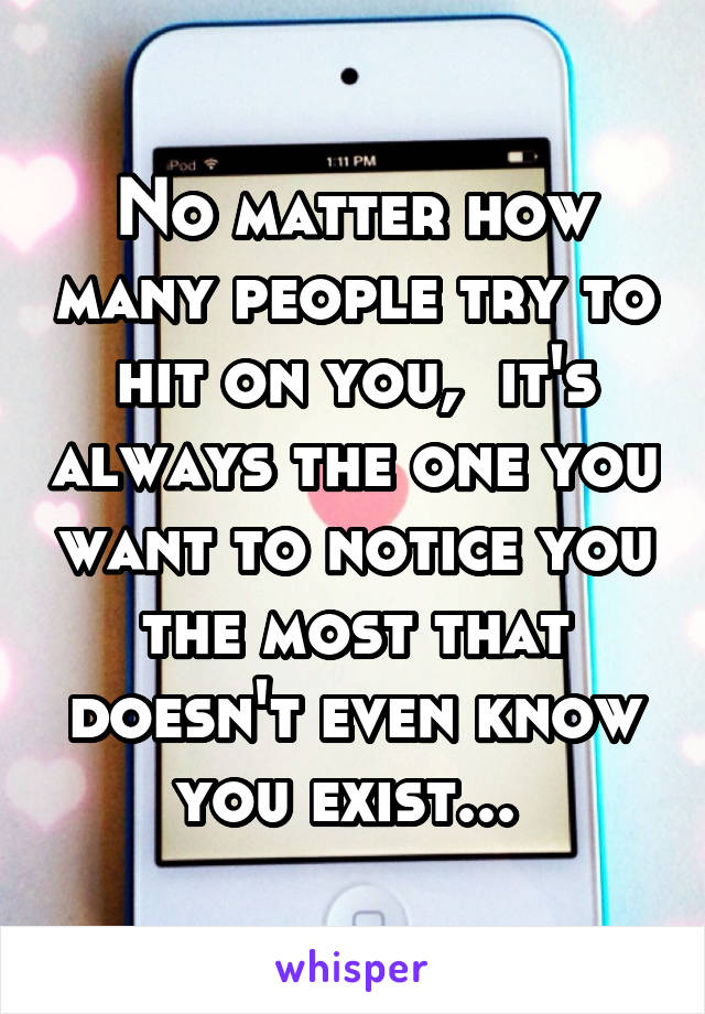 No matter how many people try to hit on you,  it's always the one you want to notice you the most that doesn't even know you exist... 