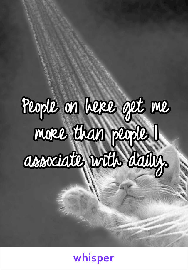 People on here get me more than people I associate with daily.