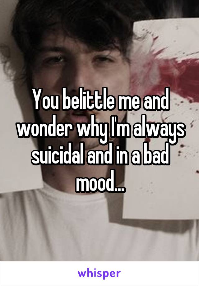 You belittle me and wonder why I'm always suicidal and in a bad mood...