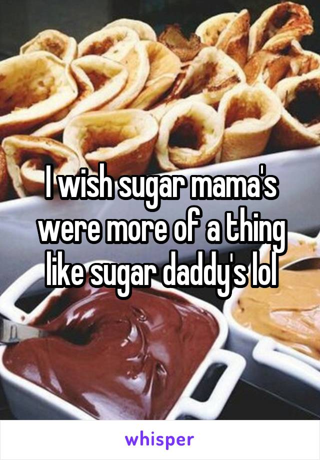 I wish sugar mama's were more of a thing like sugar daddy's lol