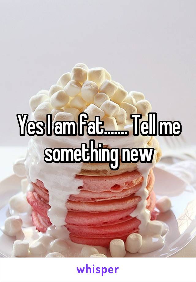 Yes I am fat....... Tell me something new