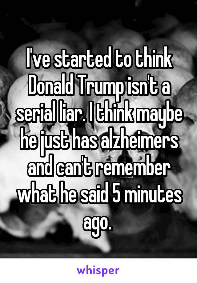 I've started to think Donald Trump isn't a serial liar. I think maybe he just has alzheimers and can't remember what he said 5 minutes ago. 