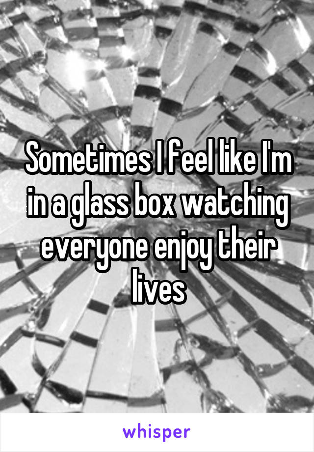 Sometimes I feel like I'm in a glass box watching everyone enjoy their lives