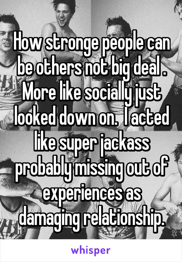 How stronge people can be others not big deal . More like socially just looked down on.  I acted like super jackass probably missing out of experiences as damaging relationship.