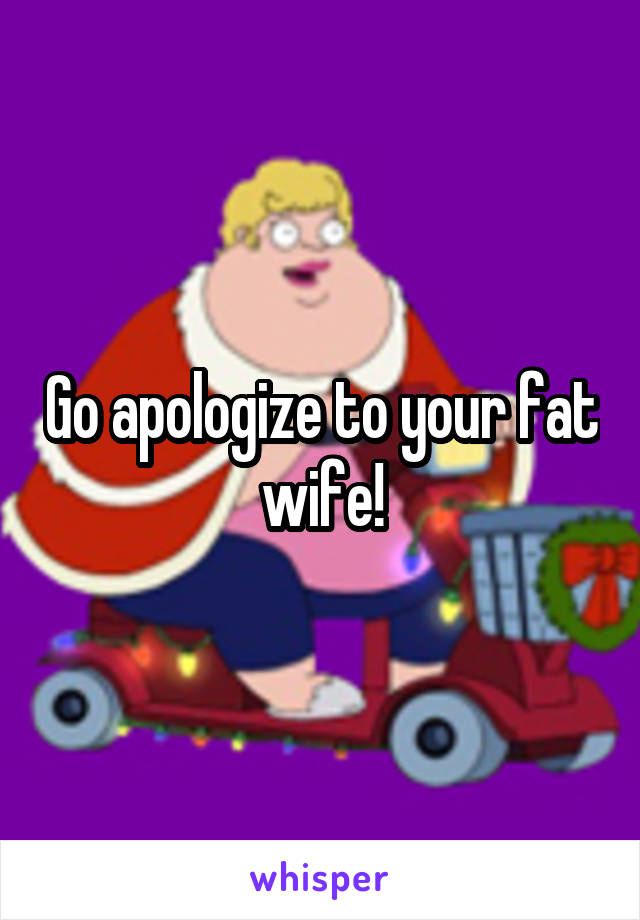 Go apologize to your fat wife!