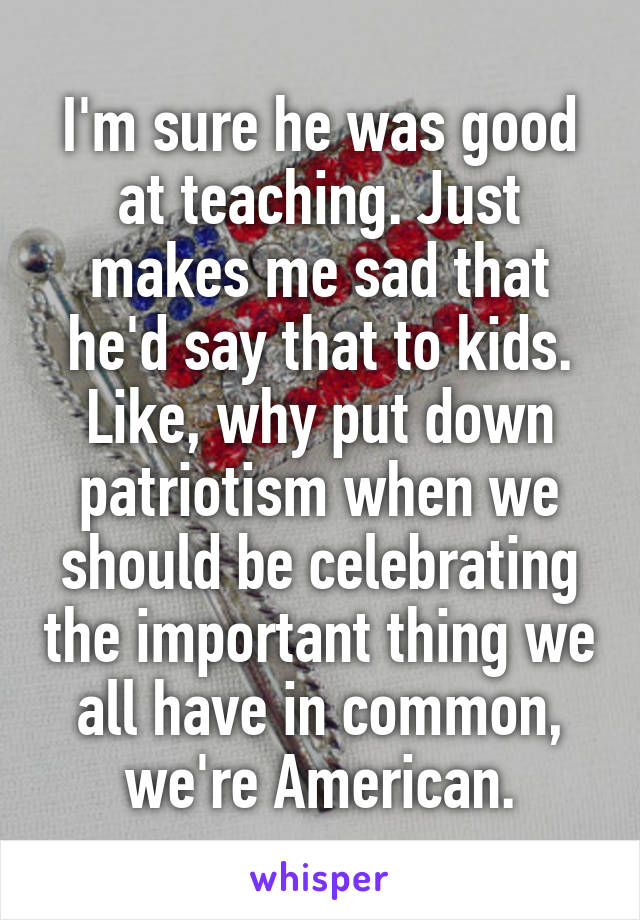 I'm sure he was good at teaching. Just makes me sad that he'd say that to kids. Like, why put down patriotism when we should be celebrating the important thing we all have in common, we're American.