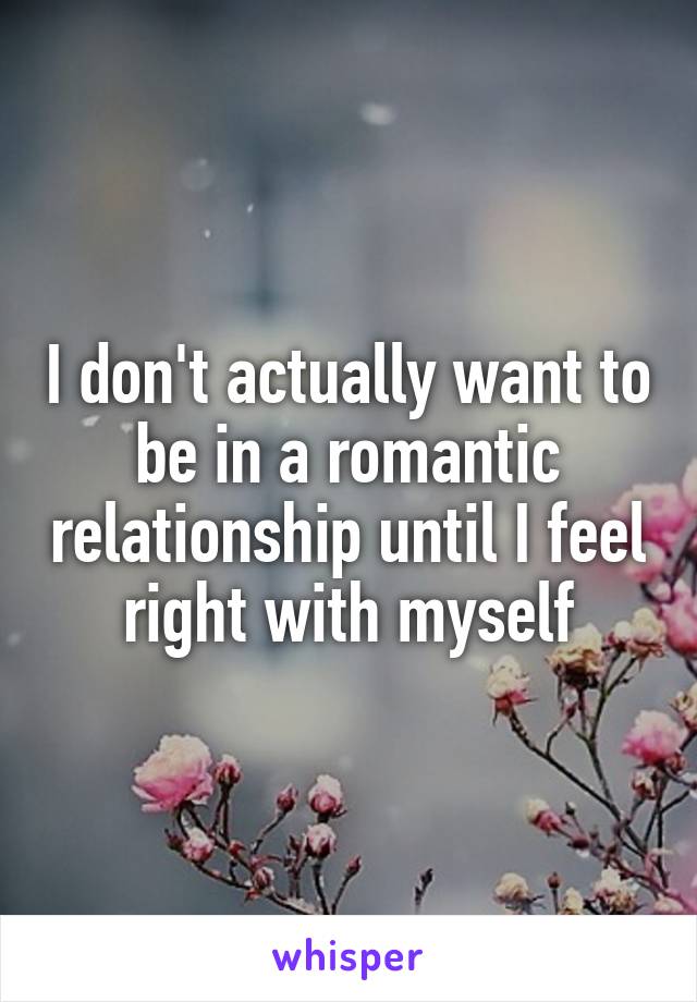 I don't actually want to be in a romantic relationship until I feel right with myself