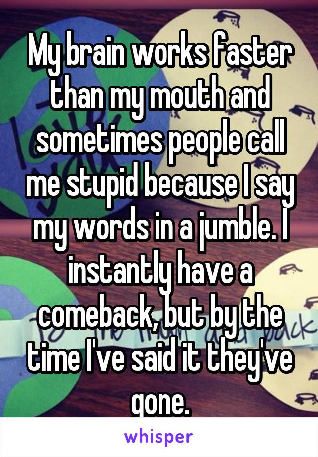 My brain works faster than my mouth and sometimes people call me stupid because I say my words in a jumble. I instantly have a comeback, but by the time I've said it they've gone.