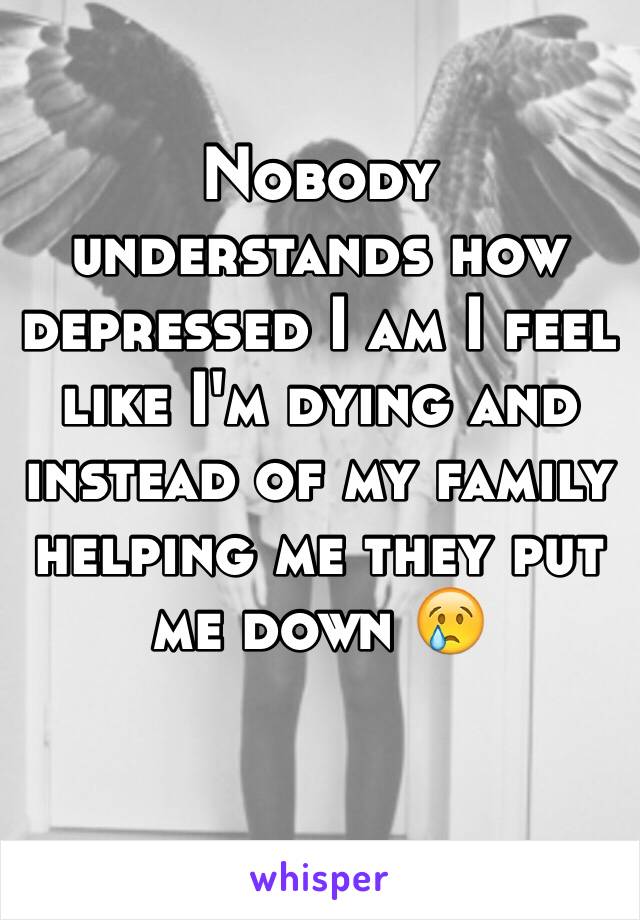 Nobody understands how depressed I am I feel like I'm dying and instead of my family helping me they put me down 😢

