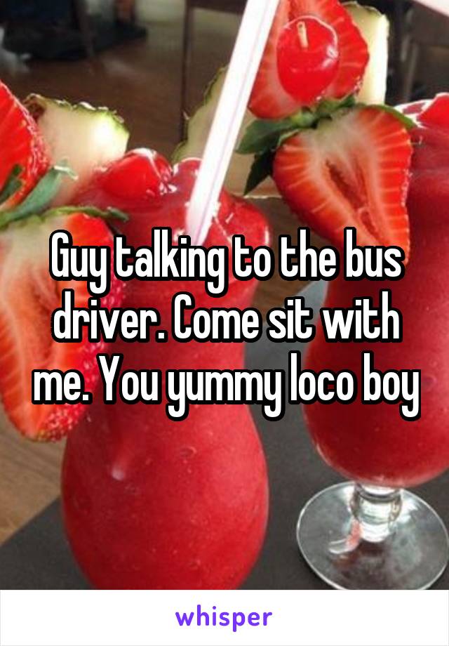 Guy talking to the bus driver. Come sit with me. You yummy loco boy