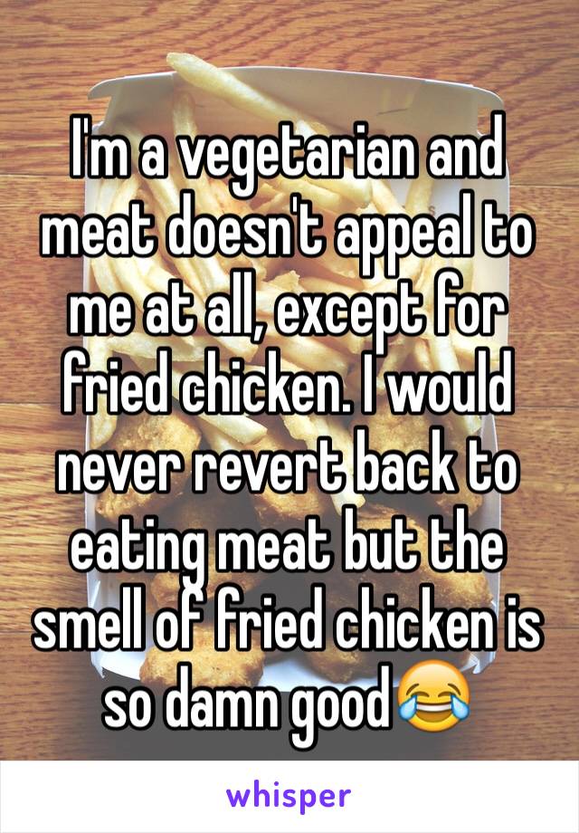 I'm a vegetarian and meat doesn't appeal to me at all, except for fried chicken. I would never revert back to eating meat but the smell of fried chicken is so damn good😂