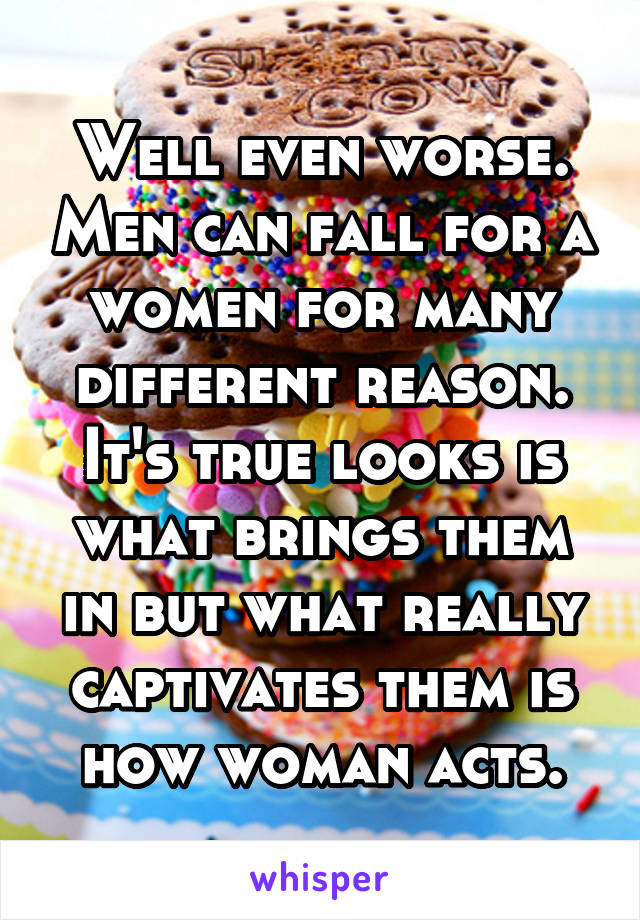 Well even worse. Men can fall for a women for many different reason. It's true looks is what brings them in but what really captivates them is how woman acts.