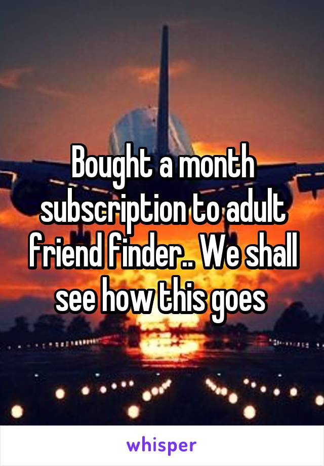 Bought a month subscription to adult friend finder.. We shall see how this goes 