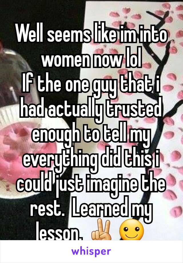 Well seems like im into women now lol
If the one guy that i  had actually trusted enough to tell my everything did this i could just imagine the rest.  Learned my lesson. ✌☺