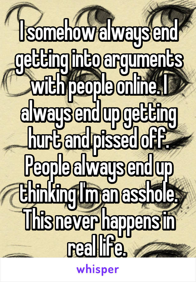 I somehow always end getting into arguments with people online. I always end up getting hurt and pissed off. People always end up thinking I'm an asshole. This never happens in real life. 