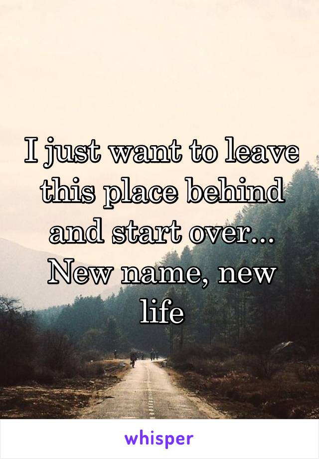 I just want to leave this place behind and start over... New name, new life