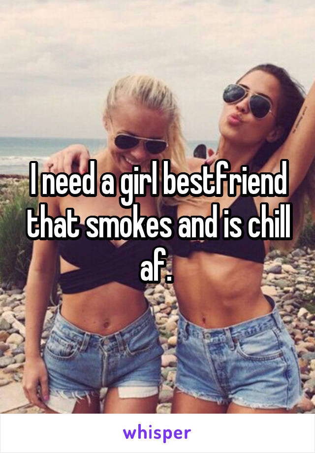 I need a girl bestfriend that smokes and is chill af. 
