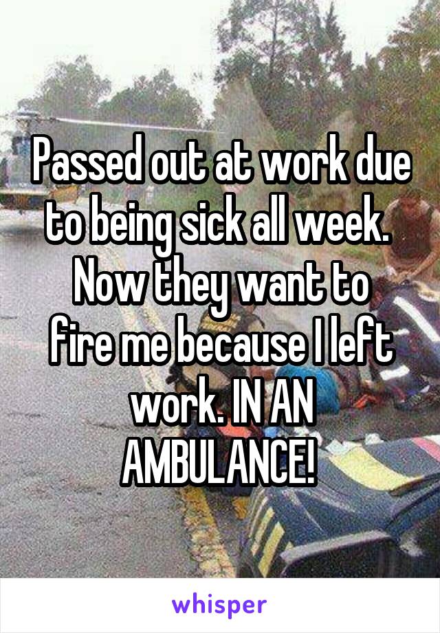 Passed out at work due to being sick all week. 
Now they want to fire me because I left work. IN AN AMBULANCE! 