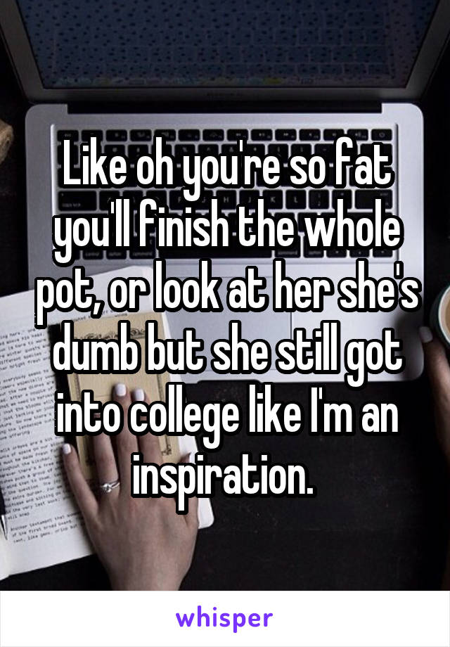 Like oh you're so fat you'll finish the whole pot, or look at her she's dumb but she still got into college like I'm an inspiration. 