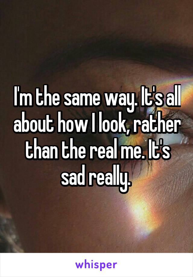 I'm the same way. It's all about how I look, rather than the real me. It's sad really. 