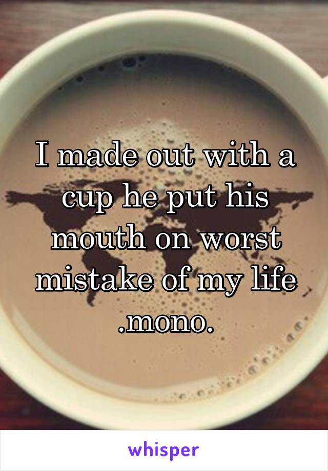 I made out with a cup he put his mouth on worst mistake of my life .mono.