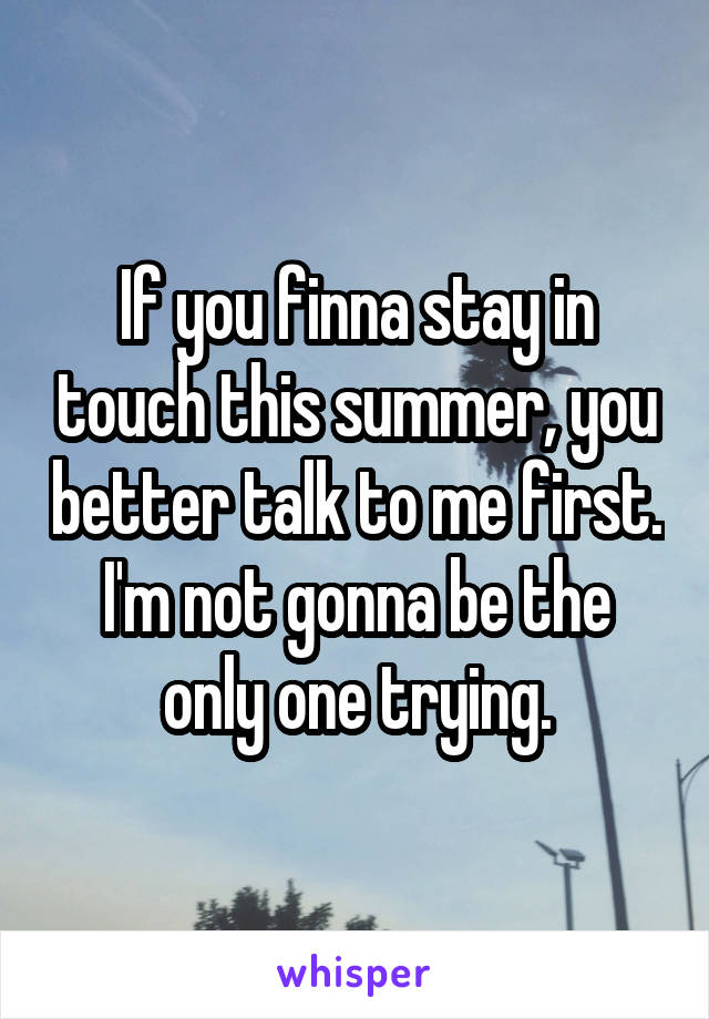 If you finna stay in touch this summer, you better talk to me first. I'm not gonna be the only one trying.