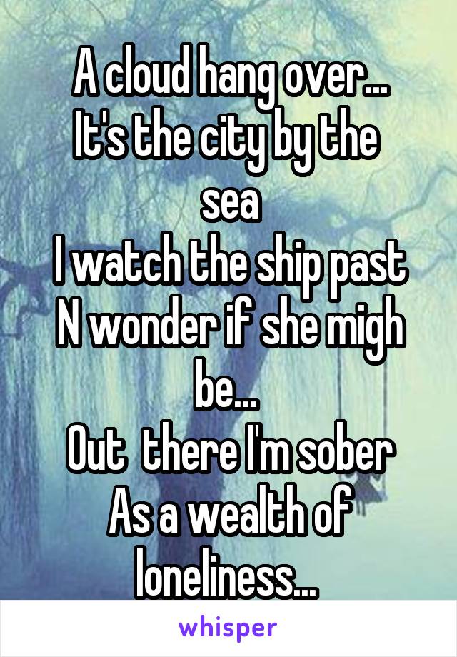 A cloud hang over...
It's the city by the 
sea
I watch the ship past
N wonder if she migh be... 
Out  there I'm sober
As a wealth of loneliness... 