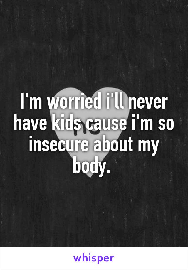 I'm worried i'll never have kids cause i'm so insecure about my body. 