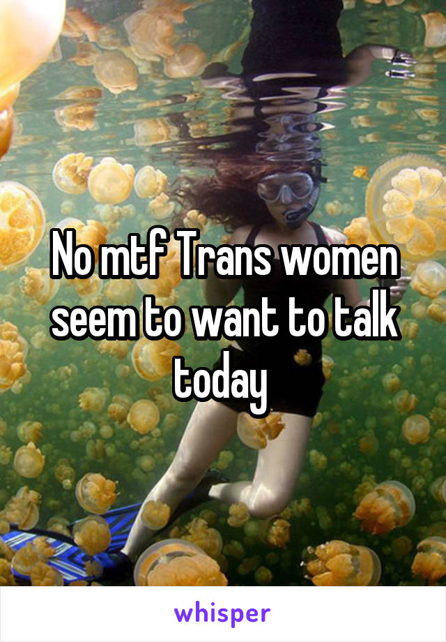 No mtf Trans women seem to want to talk today 