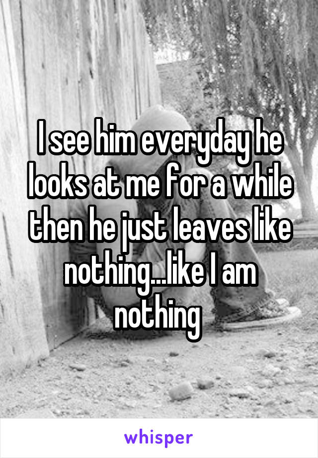 I see him everyday he looks at me for a while then he just leaves like nothing...like I am nothing 