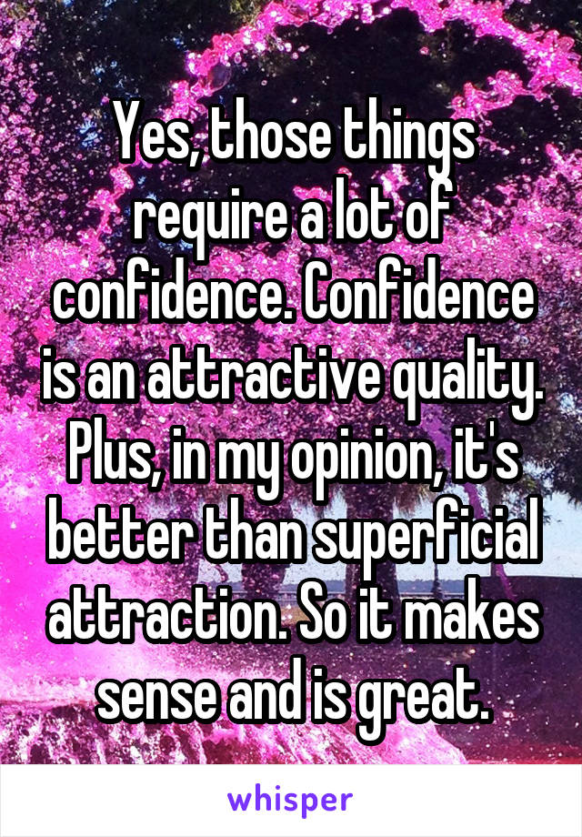 Yes, those things require a lot of confidence. Confidence is an attractive quality. Plus, in my opinion, it's better than superficial attraction. So it makes sense and is great.