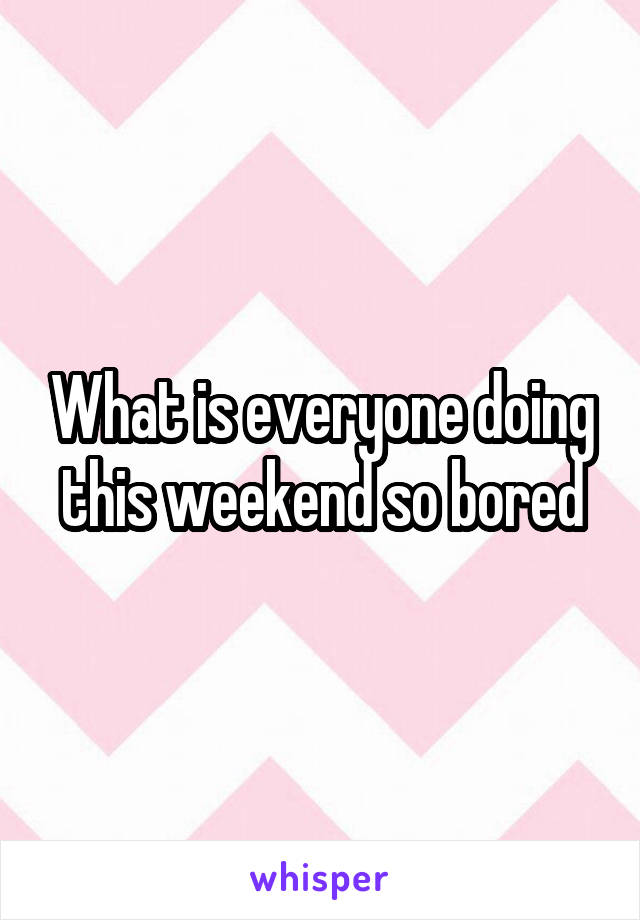 What is everyone doing this weekend so bored