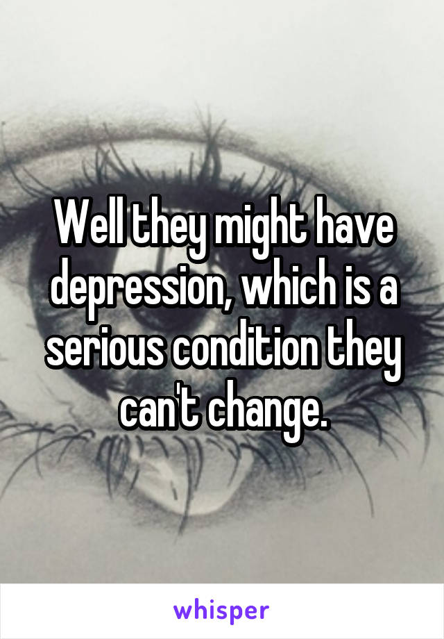 Well they might have depression, which is a serious condition they can't change.