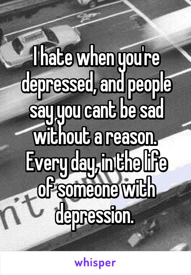 I hate when you're depressed, and people say you cant be sad without a reason. 
Every day, in the life of someone with depression. 
